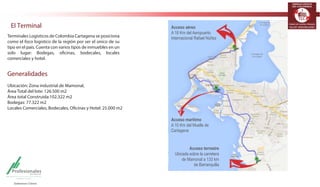 TERMINALES LOGÍSTICOS 
DE COLOMBIA 
El Terminal 
Terminales Logísticos de Colombia Cartagena se posiciona 
como el foco logístico de la región por ser el único de su 
tipo en el país. Cuenta con varios tipos de inmuebles en un 
solo lugar: Bodegas, oficinas, bodecales, locales 
comerciales y hotel. 
Generalidades 
Ubicación: Zona industrial de Mamonal, 
Área Total del lote: 126.500 m2 
Área total Construida:102.322 m2 
Bodegas: 77.322 m2 
Locales Comerciales, Bodecales, Oficinas y Hotel: 25.000 m2 
Acceso aéreo 
A 18 Km del Aeropuerto 
Internacional Rafael Núñez 
Acceso marítimo 
A 10 Km del Muelle de 
Cartagena 
Acceso terrestre 
Ubicada sobre la carretera 
de Mamonal a 133 km 
de Barranquilla 
 