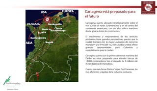 TERMINALES LOGÍSTICOS 
DE COLOMBIA 
Cartagena está preparado para 
el futuro DE COLOMBIA 
Cartagena, puerto ubicado estratégicamente sobre el 
Mar Caribe al norte Suramericano y en el centro del 
continente americano, con un alto tráfico marítimo 
desde y hacia todos los continentes. 
El crecimiento y mejoramiento de los servicios 
portuarios tiene grandes perspectivas, puesto que la 
ciudad “contará con la mayor autopista de comercio 
mundial”* y la firma del TLC con Estados Unidos ofrece 
grandes oportunidades para Colombia y 
especialmente para la ciudad. 
Cartagena cuenta con la primera terminal marítima del 
Caribe en estar preparada para atender barcos de 
14,000 contenedores, tras el dragado de 3 millones de 
m3 en la zona de maniobras. 
Cuenta con seis Grúas Pórtico Súper Post Panamax, las 
más eficientes y rápidas de la industria portuaria. 
TERMINALES LOGÍSTICOS 
 