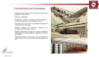 TERMINALES LOGÍSTICOS 
DE COLOMBIA 
Características de las bodegas 
Ideales para almacenamiento y soporte de operaciones 
logísticas e industriales. 
Bodegas modulables. 
Iluminación natural al interior de las bodegas y 
conjunto de lámparas metal halide de 250 W. 
Altura libre de 12,70 mts con posibilidad de almacenar 
7 posiciones en estantería. 
Amplios espacios sin columnas interiores con 
estructura de alma llena en acero. 
Muelles deprimidos de carga con rampas niveladoras 
hidráulicas para cada bodega de longitud de 19.85 mts 
por muelle. 
Muelle deprimido en la manzana 1 con una inclinación 
entre el 2% y el 7% con altura a piso de descarga a 135 
cm. 
 