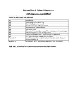 Bahgwan Mahavir College of Management

                              MBA Programme (year 2012-13)
Outline of Project Report to be submitted:

1.0                          Introduction
1.1                          About Subject and Topic in brief
1.2                          About the Organization in brief
1.3                          Importance of Topic in Project Context
2.0                          Pedagogical tool of Methodology
2.1                          Method of Study
3.0                          Conceptual framework (summery of theoretical aspects of module/topic)
3.1                          Information gathered from the Organization
3.2                          Comparison between theory and study done in Organization
3.3                          Any recommendation or suggestion/Conclusion
Appendix - I                 List of People you have met/interacted with contact details like phone
                             num and/or Email Ids
Appendix - II                Reference of books, websites you have used in your assignments


Task: Make PPT and an Executive summery to presentation give in the class.
 