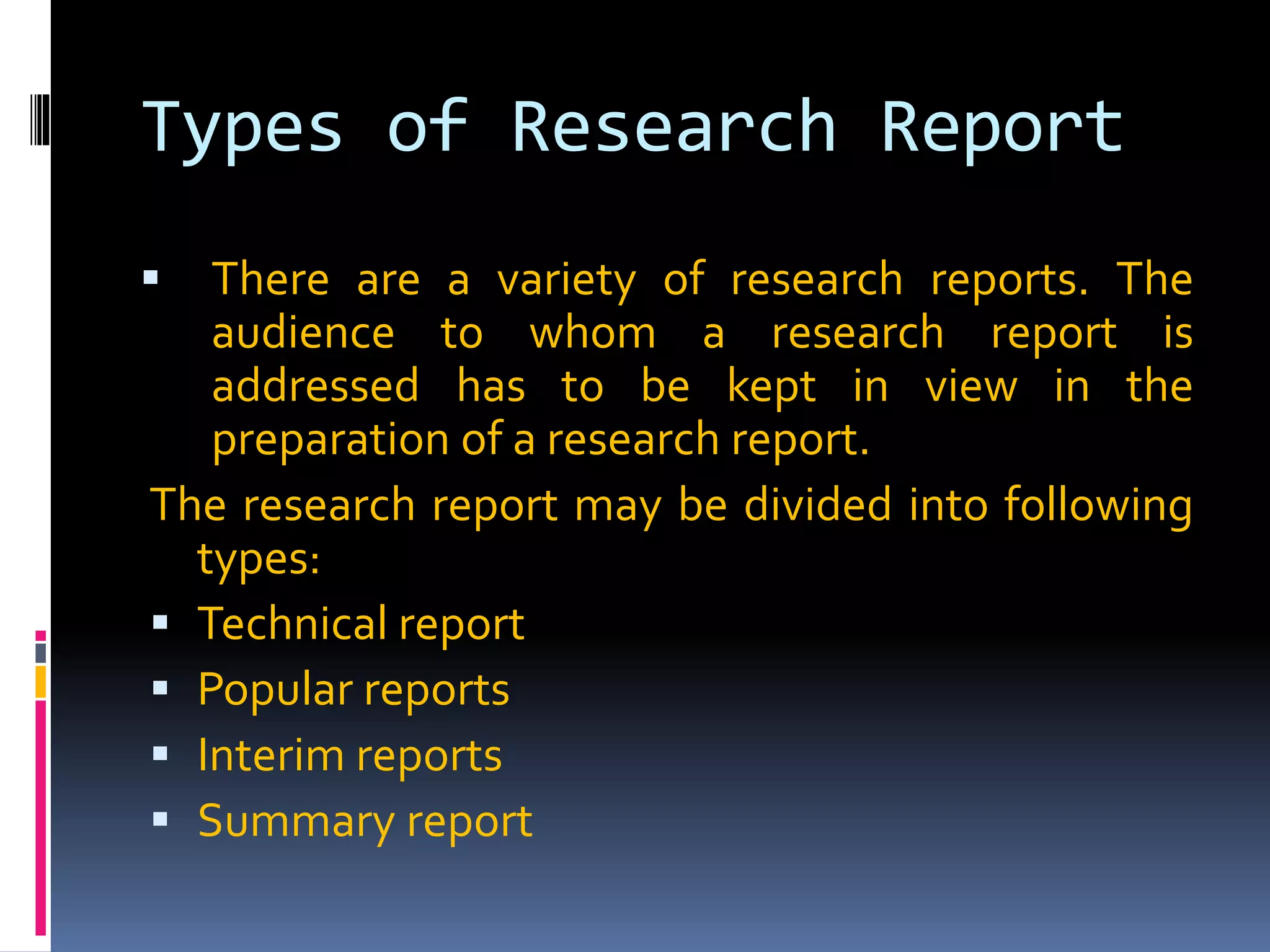Types of Research Report
 There are a variety of research reports. The
audience to whom a research report is
addressed has to be kept in view in the
preparation of a research report.
The research report may be divided into following
types:
 Technical report
 Popular reports
 Interim reports
 Summary report
 