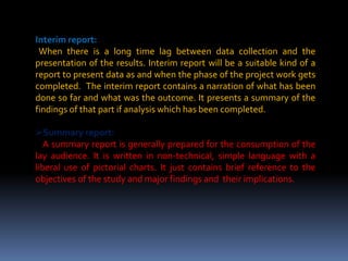 Interim report:
When there is a long time lag between data collection and the
presentation of the results. Interim report will be a suitable kind of a
report to present data as and when the phase of the project work gets
completed. The interim report contains a narration of what has been
done so far and what was the outcome. It presents a summary of the
findings of that part if analysis which has been completed.
Summary report:
A summary report is generally prepared for the consumption of the
lay audience. It is written in non-technical, simple language with a
liberal use of pictorial charts. It just contains brief reference to the
objectives of the study and major findings and their implications.
 