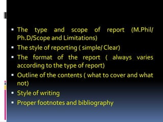  The type and scope of report (M.Phil/
Ph.D/Scope and Limitations)
 The style of reporting ( simple/ Clear)
 The format of the report ( always varies
according to the type of report)
 Outline of the contents ( what to cover and what
not)
 Style of writing
 Proper footnotes and bibliography
 