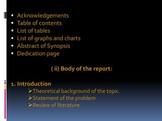  Acknowledgements
 Table of contents
 List of tables
 List of graphs and charts
 Abstract of Synopsis
 Dedication page
( ii) Body of the report:
1. Introduction
Theoretical background of the topic.
Statement of the problem
Review of literature
 