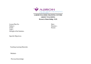 AAROH TEACHER TRAINING CENTRE
GROUP TEACHING
Resource RoomSetting- SLD
Lesson Plan No. Date -
Subject - Duration -
Grade - Period -
Topic -
Strength of the Students-
Specific Objectives-
Teaching Learning Materials-
Methods-
Previous Knowledge-
 