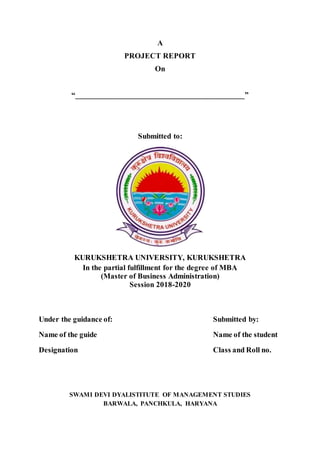 A
PROJECT REPORT
On
“__________________________________________”
Submitted to:
KURUKSHETRA UNIVERSITY, KURUKSHETRA
In the partial fulfillment for the degree of MBA
(Master of Business Administration)
Session 2018-2020
Under the guidance of: Submitted by:
Name of the guide Name of the student
Designation Class and Roll no.
SWAMI DEVI DYALISTITUTE OF MANAGEMENT STUDIES
BARWALA, PANCHKULA, HARYANA
 