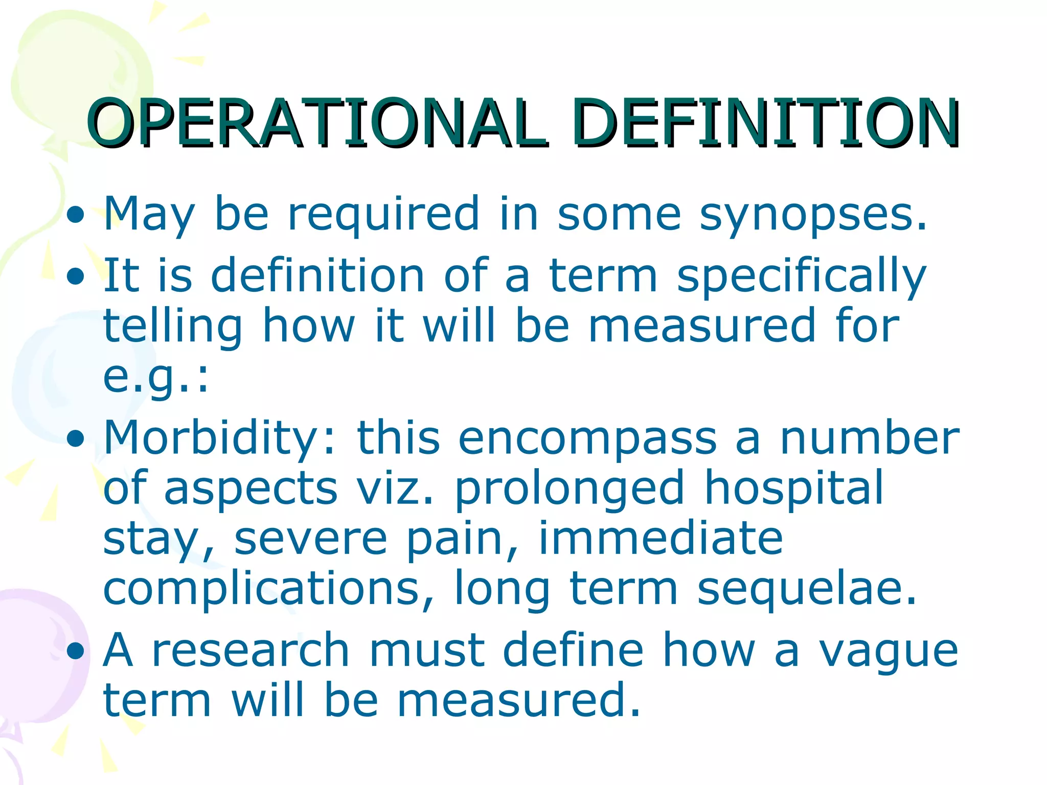 OPERATIONAL DEFINITION May be required in some synopses.  It is definition of a term specifically telling how it will be measured for e.g.: Morbidity: this encompass a number of aspects viz. prolonged hospital stay, severe pain, immediate complications, long term sequelae.  A research must define how a vague term will be measured.  