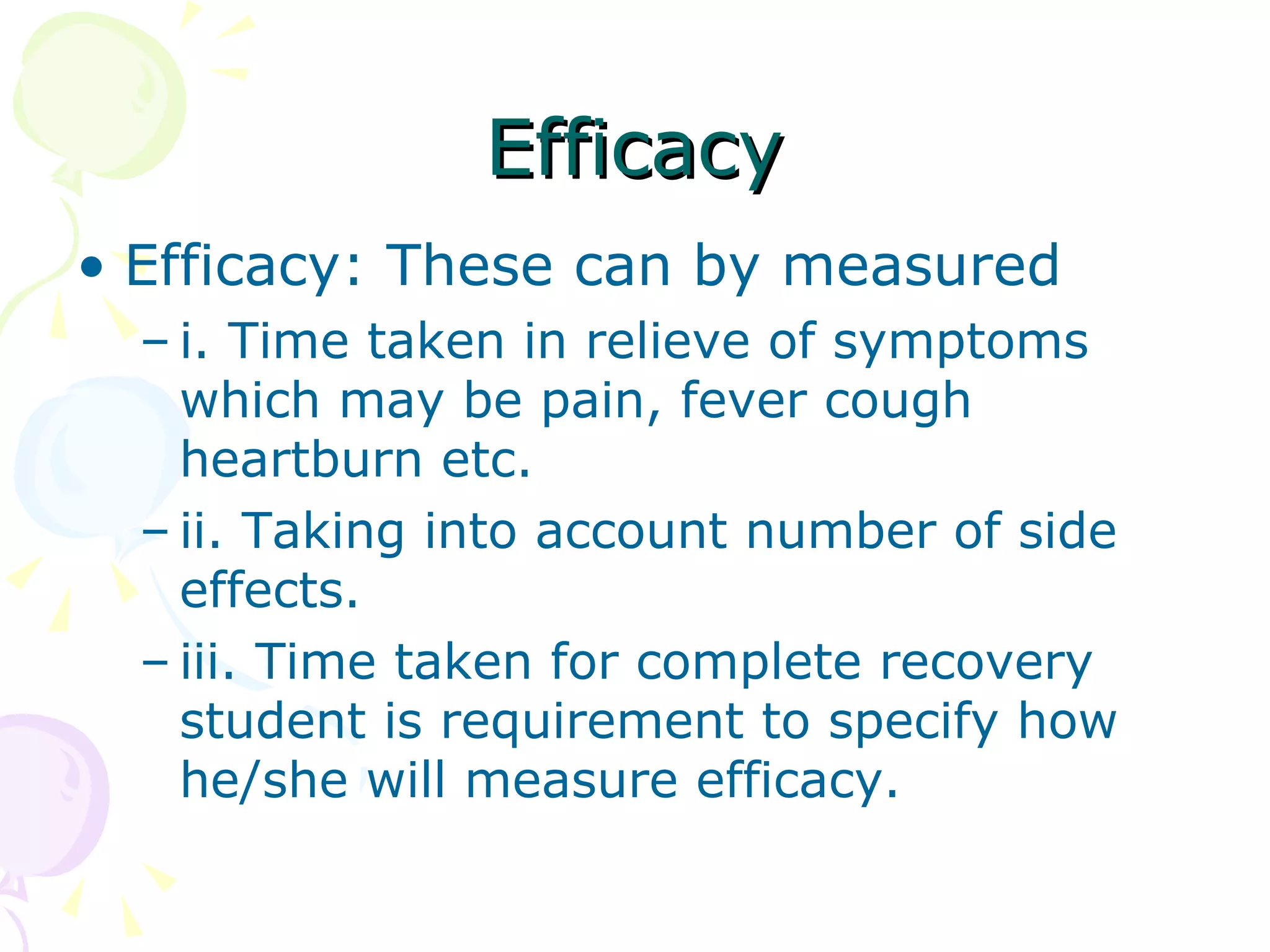 Efficacy Efficacy: These can by measured i. Time taken in relieve of symptoms which may be pain, fever cough heartburn etc. ii. Taking into account number of side effects. iii. Time taken for complete recovery student is requirement to specify how he/she will measure efficacy. 