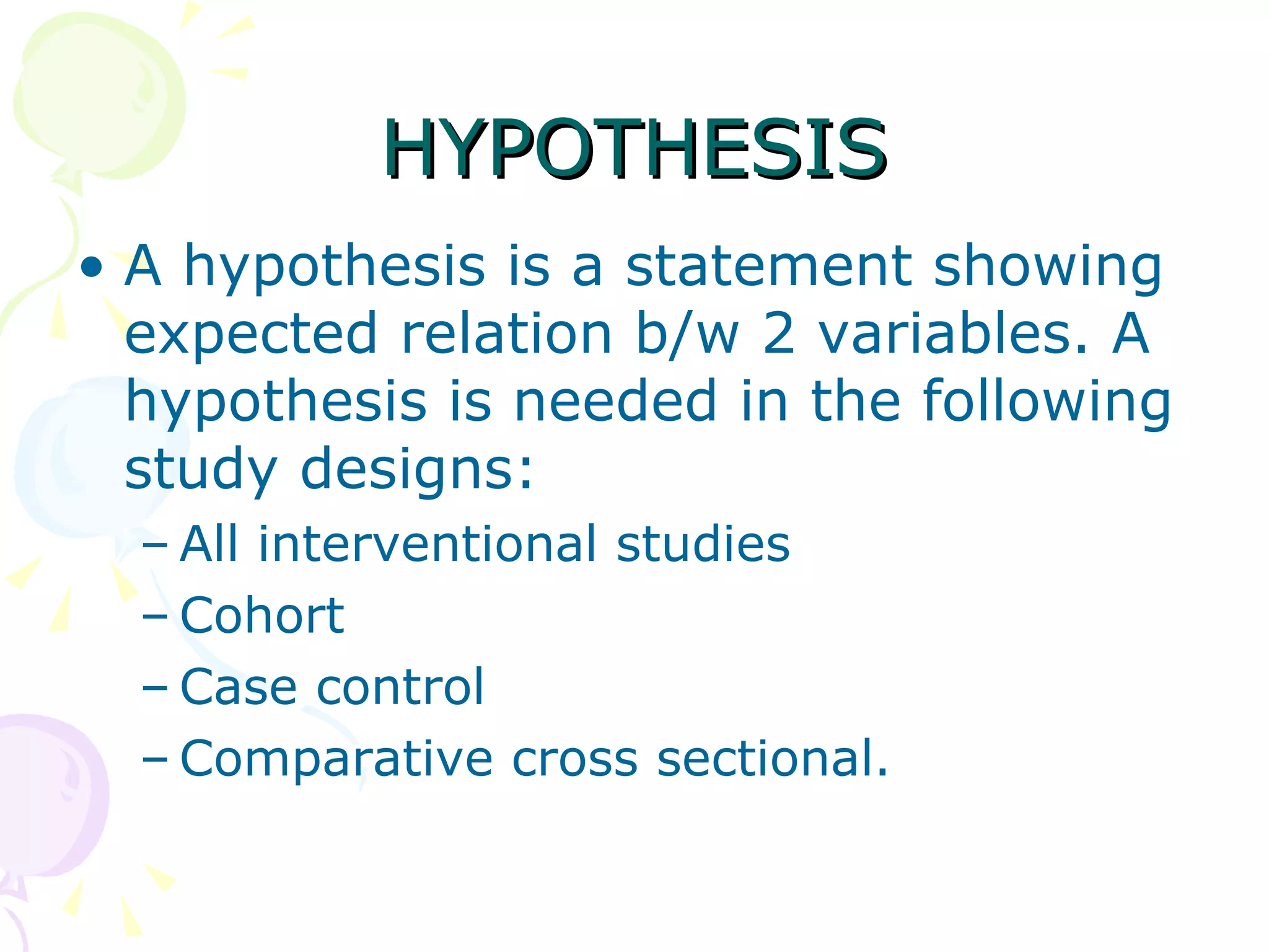HYPOTHESIS A hypothesis is a statement showing expected relation b/w 2 variables. A hypothesis is needed in the following study designs: All interventional studies Cohort Case control Comparative cross sectional. 
