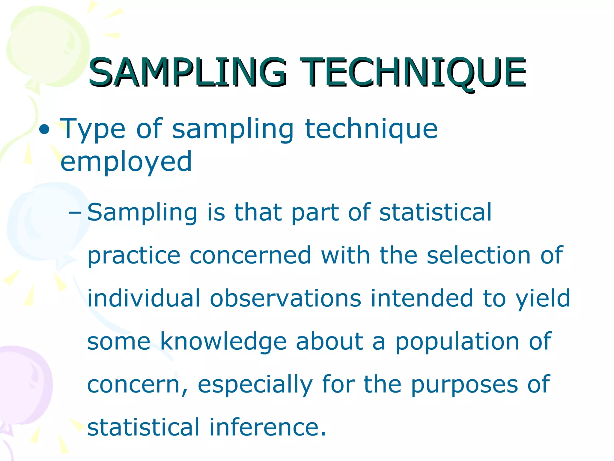 SAMPLING TECHNIQUE Type of sampling technique employed Sampling is that part of statistical practice concerned with the selection of individual observations intended to yield some knowledge about a population of concern, especially for the purposes of statistical inference. 