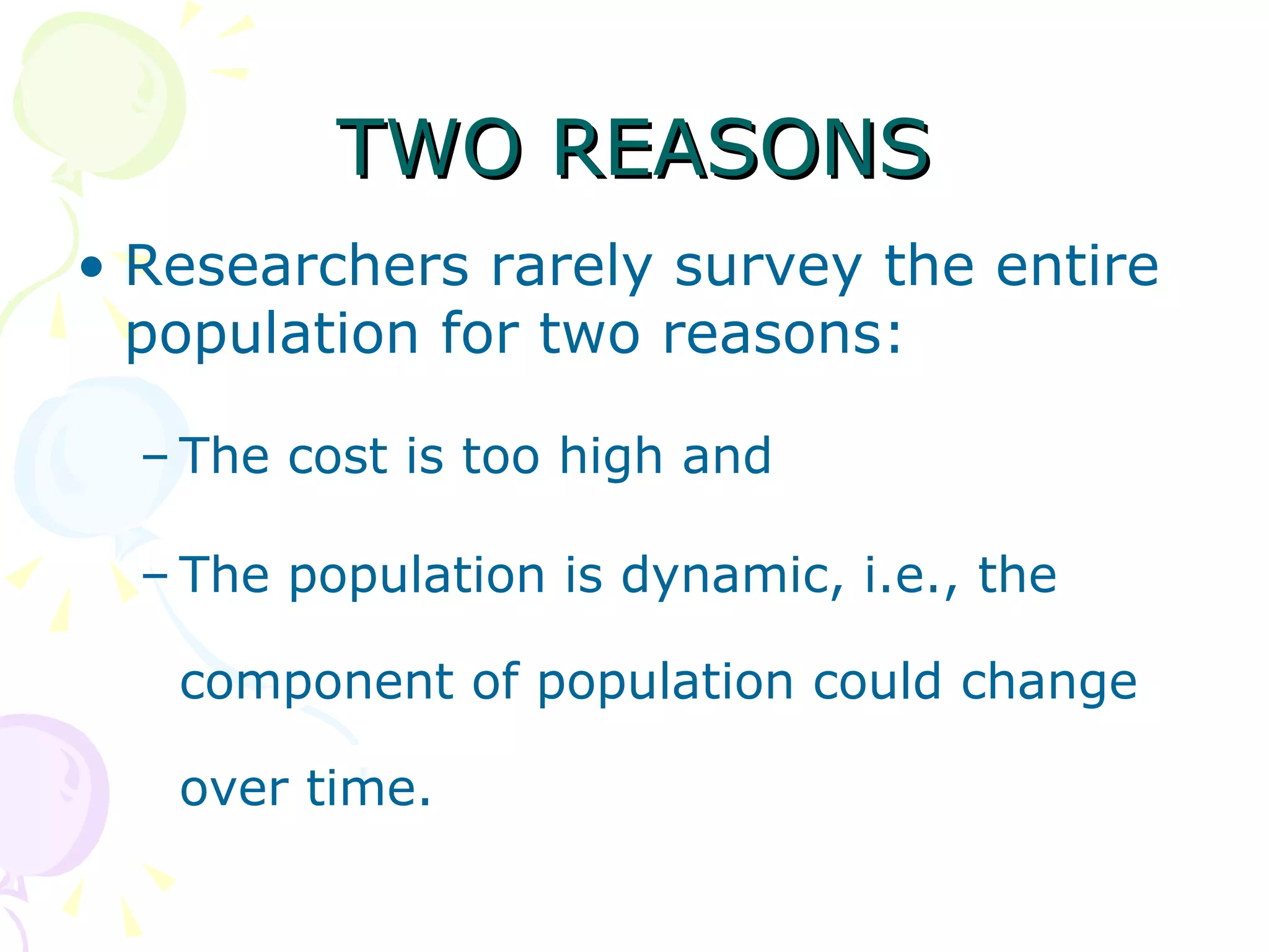 TWO REASONS Researchers rarely survey the entire population for two reasons:  The cost is too high and  The population is dynamic, i.e., the component of population could change over time. 