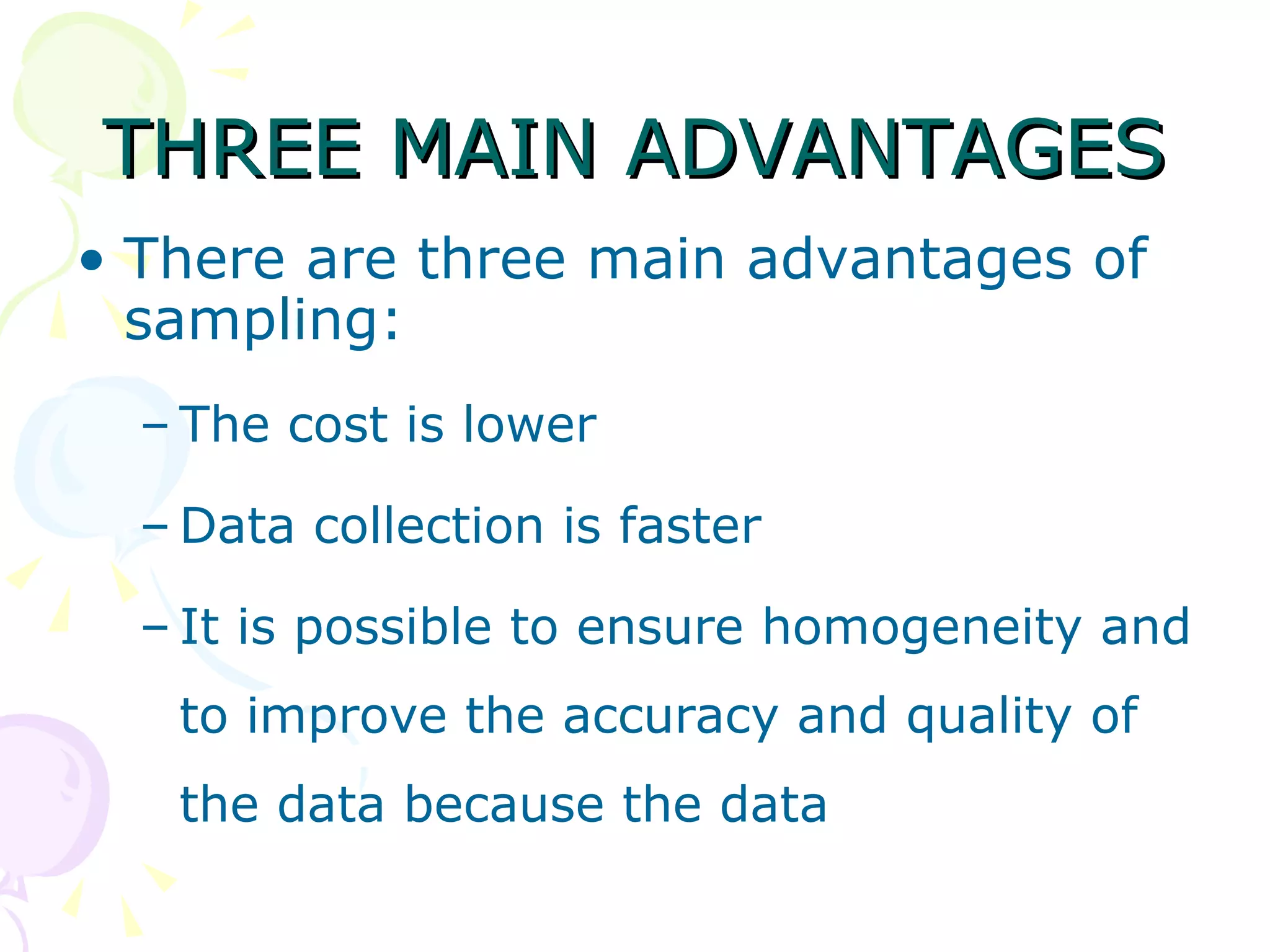 THREE MAIN ADVANTAGES There are three main advantages of sampling:  The cost is lower Data collection is faster It is possible to ensure homogeneity and to improve the accuracy and quality of the data because the data 