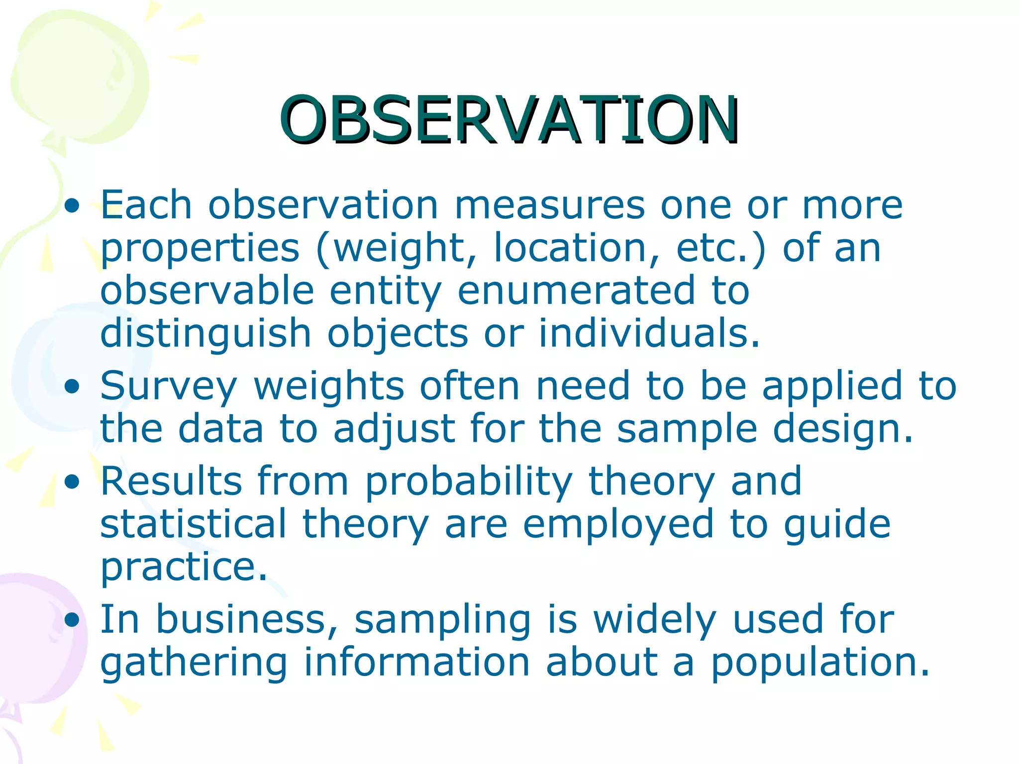 OBSERVATION Each observation measures one or more properties (weight, location, etc.) of an observable entity enumerated to distinguish objects or individuals.  Survey weights often need to be applied to the data to adjust for the sample design.  Results from probability theory and statistical theory are employed to guide practice.  In business, sampling is widely used for gathering information about a population. 