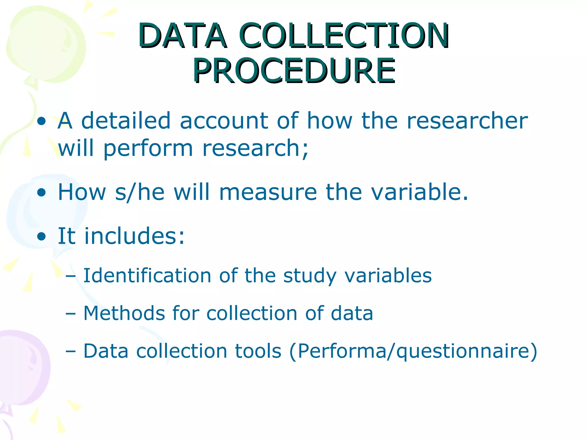 DATA COLLECTION PROCEDURE A detailed account of how the researcher will perform research;  How s/he will measure the variable.  It includes:  Identification of the study variables  Methods for collection of data  Data collection tools (Performa/questionnaire) 