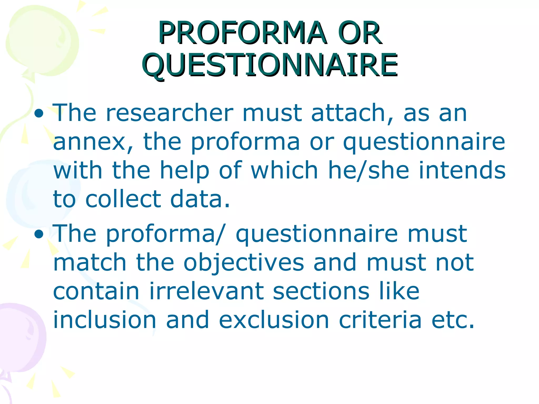 PROFORMA OR QUESTIONNAIRE The researcher must attach, as an annex, the proforma or questionnaire with the help of which he/she intends to collect data.  The proforma/ questionnaire must match the objectives and must not contain irrelevant sections like inclusion and exclusion criteria etc. 