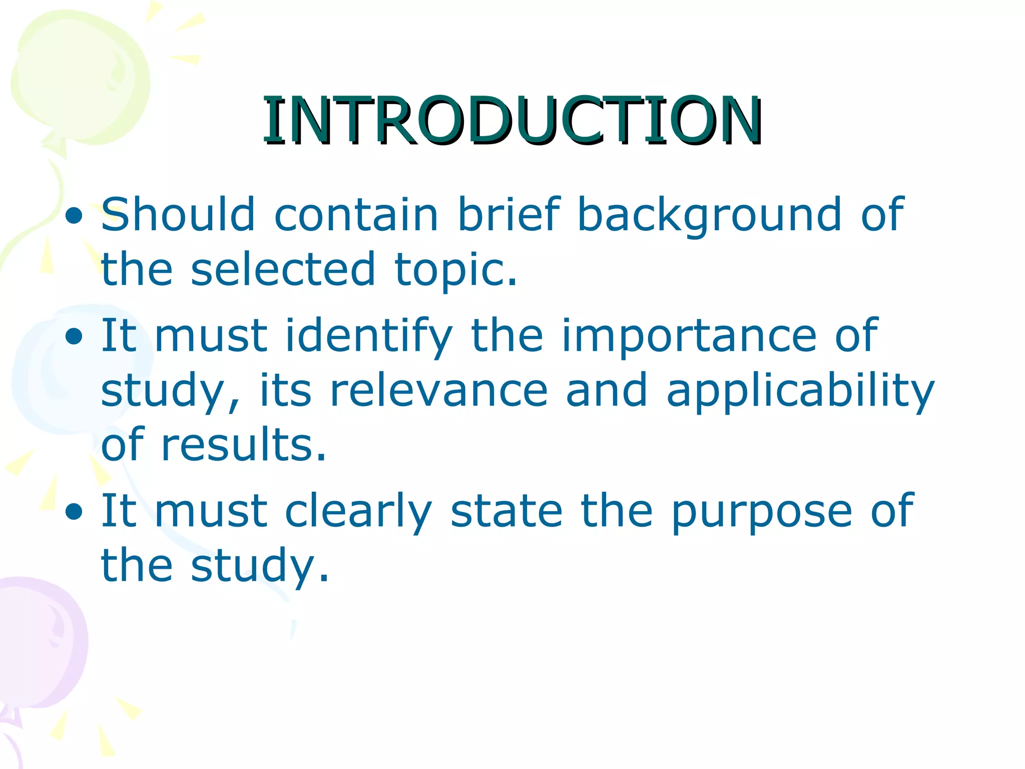 INTRODUCTION Should contain brief background of the selected topic.  It must identify the importance of study, its relevance and applicability of results.  It must clearly state the purpose of the study. 