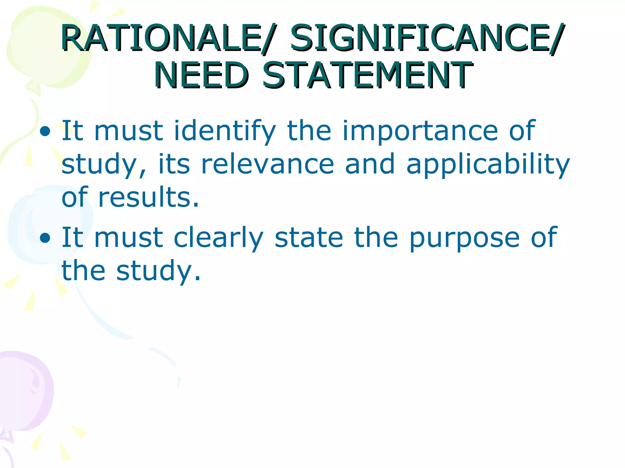 RATIONALE/ SIGNIFICANCE/ NEED STATEMENT It must identify the importance of study, its relevance and applicability of results.  It must clearly state the purpose of the study. 