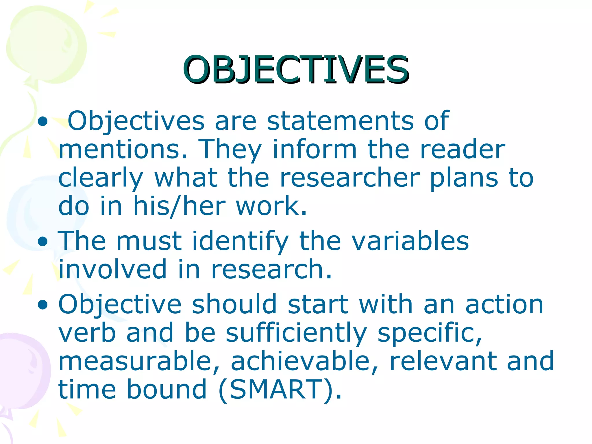 OBJECTIVES Objectives are statements of mentions. They inform the reader clearly what the researcher plans to do in his/her work.  The must identify the variables involved in research.  Objective should start with an action verb and be sufficiently specific, measurable, achievable, relevant and time bound (SMART). 