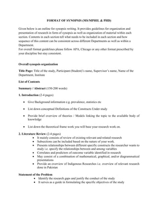 FORMAT OF SYNOPSIS (MS/MPHIL & PHD)
Given below is an outline for synopsis writing. It provides guidelines for organization and
presentation of research in form of synopsis as well as organization of material within each
section. Contents in each section tell what needs to be included in each section and how
sequence of this content can be consistent across different Departments as well as within a
Department.
For overall format guidelines please follow APA, Chicago or any other format prescribed by
your discipline but stay consistent.
Overall synopsis organization
Title Page: Title of the study, Participant (Student)’s name, Supervisor’s name, Name of the
Department, Institute
List of Contents
Summary / Abstract (150-200 words)
1. Introduction (2-4 pages)
 Give Background information e.g. prevalence, statistics etc
 List down conceptual Definitions of the Constructs Under study
 Provide brief overview of theories / Models linking the topic to the available body of
knowledge
 List down the theoretical frame work you will base your research work on.
2. Literature Review (2-4 pages)
 It mainly consists of review of existing relevant and related research
 Subsections can be included based on the nature of your work.
 Presents relationships between different specific constructs the researcher wants to
study i.e. specify the relationships between and among variables
 Correlates and predictors of outcome variable identified in research
 May consist of a combination of mathematical, graphical, and/or diagrammatical
presentations
 Provide an overview of Indigenous Researches i.e. overview of relevant research
done in Pakistan
Statement of the Problem
 Identify the research gaps and justify the conduct of the study
 It serves as a guide in formulating the specific objectives of the study
 