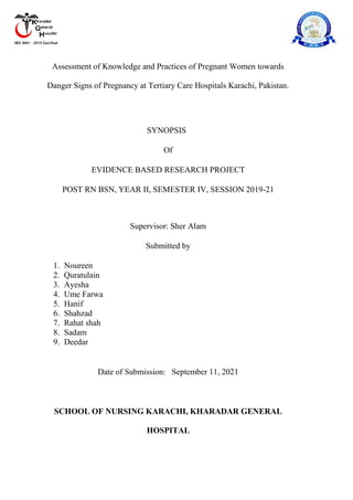 Assessment of Knowledge and Practices of Pregnant Women towards
Danger Signs of Pregnancy at Tertiary Care Hospitals Karachi, Pakistan.
SYNOPSIS
Of
EVIDENCE BASED RESEARCH PROJECT
POST RN BSN, YEAR II, SEMESTER IV, SESSION 2019-21
Supervisor: Sher Alam
Submitted by
1. Noureen
2. Quratulain
3. Ayesha
4. Ume Farwa
5. Hanif
6. Shahzad
7. Rahat shah
8. Sadam
9. Deedar
Date of Submission: September 11, 2021
SCHOOL OF NURSING KARACHI, KHARADAR GENERAL
HOSPITAL
 