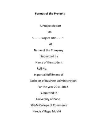 Format of the Project :


       A Project Report
                On
 “……….Project Title……..”
                At
   Name of the Company
        Submitted by
    Name of the student
     Roll No.
   In partial fulfillment of
Bachelor of Business Administration
      For the year 2011-2012
        submitted to
    University of Pune
ISB&M College of Commerce
  Nande Village, Mulshi
 