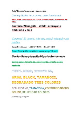Arial 14 negrita,cursiva y subrayado
Century Gothic 16 , cursiva , color fuente azul
ARIAL BLAK 10 MAYUSCULAS ,COLOR FUENTE ROJO Y SUBRAYADO EN
AZUL
Cambria 20 negrita , doble subrayado
ondulado y rojo
Garamond 20 cursiva , color azul ,estilo de subrayado : solo
palabras
Times New Roman 14,:H2SO4 +NaOH→Na2SO4+H2O
Comic Sans MS 14, resaltado turquesa : g=9,8 m/s2
Comic Sans , tamaño 20, efecto tachado
Comic Sans, tamaño 16, color verde, efecto doble
tachado
CALIBRI 11:Log7X2
+Log3x(x+2)
 