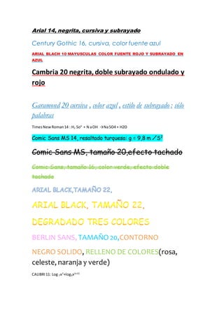 Arial 14, negrita, cursiva y subrayado
Century Gothic 16, cursiva, color fuente azul
ARIAL BLACH 10 MAYUSCULAS COLOR FUENTE ROJO Y SUBRAYADO EN
AZUL
Cambria 20 negrita,doble subrayado ondulado y
rojo
Garamond 20 cursiva , color azul , estilo de subrayado : sólo
palabras
TimesNewRoman14 : H2 So4
+ N aOH →NaSO4 + H2O
Comic Sans MS 14, resaltado turquesa: g = 9,8 m ∕S2
Comic Sans MS, tamaño 20,efecto tachado
Comic Sans, tamaño 16, color verde, efecto doble
tachado
BERLIN SANS, TAMAÑO 20,CONTORNO
NEGRO SOLIDO, RELLENO DE COLORES(rosa,
celeste, naranja y verde)
CALIBRI11: Log 7x2
+log3x(x+2)
 