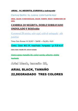 ARIAL 14, NEGRITA, CURSIVA y subrayado
Century Gothic 16, cursiva, color fuente Azul
ARIAL BLACK 10 MAYUSCULAS, COLOR FUENTE ROJO Y SUBRAYADO EN
AZUL
CANBRIA 20 NEGRITA, DOBLE SUBRAYADO
ONDULADO Y ROJOoble
Garamond 20 cursiva, color azul, estilo de subrayado: sólo
palabras
Times New Roman 14: H2SO4 + NaOH → Na2SO4 +H2O
Comic Sans MS 14, resaltado turquesa : g= 9,8 m/s2
Comic Sans, tamaño 20 , efecto tachado
Comic sans, tamaño 16, color verde, efecto doble
tachado
ARIAL BLACK, TAMAÑO
22,DEGRADADO TRES COLORES
 