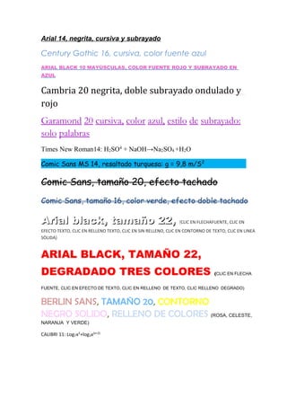Arial 14, negrita, cursiva y subrayado
Century Gothic 16, cursiva, color fuente azul
ARIAL BLACK 10 MAYÙSCULAS, COLOR FUENTE ROJO Y SUBRAYADO EN
AZUL
Cambria 20 negrita, doble subrayado ondulado y
rojo
Garamond 20 cursiva, color azul, estilo de subrayado:
solo palabras
Times New Roman14: H2SO4
+ NaOH→Na2SO4 +H2O
Comic Sans MS 14, resaltado turquesa: g = 9,8 m/S2
Comic Sans, tamaño 20, efecto tachado
Comic Sans, tamaño 16, color verde, efecto doble tachado
Arial black, tamaño 22,Arial black, tamaño 22, ((CLIC EN FLECHAFUENTE, CLIC EN
EFECTO TEXTO, CLIC EN RELLENO TEXTO, CLIC EN SIN RELLENO, CLIC EN CONTORNO DE TEXTO, CLIC EN LINEA
SÒLIDA)
ARIAL BLACK, TAMAÑO 22,
DEGRADADO TRES COLORES (CLIC EN FLECHA
FUENTE, CLIC EN EFECTO DE TEXTO, CLIC EN RELLENO DE TEXTO, CLIC RELLENO DEGRADO)
BERLIN SANS, TAMAÑO 20, CONTORNO
NEGRO SOLIDO, RELLENO DE COLORES (ROSA, CELESTE,
NARANJA Y VERDE)
CALIBRI 11: Log7x2
+log3x(x+2)
 
