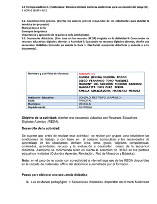 5.1 Tiempoacadémico. (Establezcael tiempoestimado en horas académicas para la ejecución del proyecto).
4 HORAS SEMANALES
5.2. Conocimientos previos. (Escriba los saberes previos requeridos de los estudiantes para abordar la
temática del proyecto).
Manejo básico de tic
Concepto de química
Importancia y aplicación de la química en la cotidianidad.
5.3. Secuencias didácticas. (Con base en los recursos (REDA) elegidos en la Actividad 4: Conociendo los
recursos educativos digitales abiertos y Actividad 5: Evaluando los recursos digitales abiertos, diseñe dos
secuencias didácticas teniendo en cuenta la Guía 1. Diseñando secuencias didácticas y anéxela a este
documento).
[Título del documento]
Nombres y apellidos del docente: SUBGRUPO 6-C
GLORIA HELENA MUNERA TOBON
DIEGO FERNANDO TORO VASQUEZ
MARLENY DEL SOCORRO MORENO SANCHEZ
MARGARITA INES DIAZ SERNA
AMELIA AUXILIADORA MARTINEZ MENDEZ
Institución Educativa: GONZALO RESTREPO JARAMILLO
Sede: PRINCIPAL
Municipio: MEDELLIN
Departamento: ANTIOQUIA
Objetivo de la actividad: diseñar una secuencia didáctica con Recursos Educativos
Digitales Abiertos (REDA).
Desarrollo de la actividad:
Se sugiere que antes de realizar esta actividad se reúnan por grupos para establecer las
condiciones de trabajo, y con base en el contexto sociocultural y las necesidades de
aprendizaje de los estudiantes, definan: área, tema, grado, objetivos, competencias,
contenidos, actividades, recurso y la evaluación a desarrollar dentro de la secuencia
didáctica. Asimismo se recomienda tener en cuenta la selección de REDA en los portales
educativos visitados (Colombia Aprende, Revolución, Red de Maestros y Eduteka).
Nota: en el caso de no contar con conectividad a internet haga uso de los REDA disponibles
en la carpeta de materiales offline del diplomado suministrada por el formador.
Pasos para elaborar una secuencia didáctica
6. Lea el Manual pedagógico 1: Secuencias didácticas, disponible en el menú Materiales
 