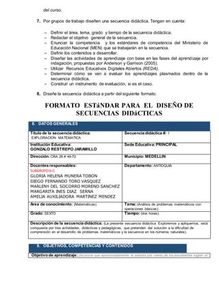 del curso.
7. Por grupos de trabajo diseñen una secuencia didáctica. Tengan en cuenta:
 Definir el área, tema, grado y tiempo de la secuencia didáctica.
 Redactar el objetivo general de la secuencia.
 Enunciar la competencia y los estándares de competencia del Ministerio de
Educación Nacional (MEN) que se trabajarán en la secuencia.
 Definir los contenidos a desarrollar.
 Diseñar las actividades de aprendizaje con base en las fases del aprendizaje por
indagación, propuestas por Anderson y Garrison (2005).
 Utilizar Recursos Educativos Digitales Abiertos (REDA).
 Determinar cómo se van a evaluar los aprendizajes plasmados dentro de la
secuencia didáctica.
 Construir un instrumento de evaluación, si es el caso.
8. Diseñe la secuencia didáctica a partir del siguiente formato:
FORMATO ESTáNDAR PARA EL DISEÑO DE
SECUENCIAS DIDáCTICAS
8. DATOS GENERALES
Título de la secuencia didáctica:
EXPLORACION MATEMATICA
Secuencia didáctica #: 1
Institución Educativa:
GONZALO RESTREPO JARAMILLO
Sede Educativa:PRINCIPAL
Dirección: CRA 26 # 49-70 Municipio: MEDELLIN
Docentes responsables:
SUBGRUPO 6-C
GLORIA HELENA MUNERA TOBON
DIEGO FERNANDO TORO VASQUEZ
MARLENY DEL SOCORRO MORENO SANCHEZ
MARGARITA INES DIAZ SERNA
AMELIA AUXILIADORA MARTINEZ MENDEZ
Departamento: ANTIOQUIA
Área de conocimiento: (Matemáticas). Tema: (Análisis de problemas matemáticos con
operaciones básicas).
Grado: SEXTO Tiempo: (dos horas).
Descripción de la secuencia didáctica: (La presente secuencia didáctica Exploremos y apliquemos, está
compuesta por tres actividades, didácticas y pedagógicas, que pretenden dar solución a la dificultad de
comprensión en el desarrollo de problemas matemáticos y la secuencia en los números naturales).
9. OBJETIVOS, COMPETENCIAS Y CONTENIDOS
Objetivo de aprendizaje: (Alcanzar que aproximadamente el setenta por ciento de los estudiantes logren el
 