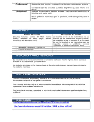¡Produzcamos! Construcción de la historia, e incorporación de elementos matemáticos a la misma.
Socialización con otro compañero y práctica del problema que está inmerso en la
historia.
¡Apliquemos! Selección de personajes y diferentes acciones y participación en la elaboración de
historietas en la página pixtón.
Nuevos problemas matemáticos para la ejercitación, donde se haga una puesta en
escena.
11. RECURSOS
Nombre del recurso Descripción del recurso
(Recursos humanos, cartillas del MEN, material
impreso, elementos del medio, juegos, revistas,
tecnológicos y la web pixtón.com?)
La historieta, el rey de las matemáticas, es una
didáctica que nos permite crear, imaginar y animar a
los estudiantes a que se sumerjan en la importancia
de usar la tecnología y las matemáticas para dar
respuestas certeras a problemas comunes.
Convirtiendo la matemática en un área activa.
- Historietas de revistas y periódicos -
- Cartillas del ministerio -
- -
12. EVALUACIÓN Y PRODUCTOS ASOCIADOS
(La evaluación de los nuevos conocimientos se hará con el análisis del material impreso, dando respuestas
asertivas en la autoevaluación y la coevaluación.
Los productos a entregar son las construcciones de elementos didácticos para los que él y sus compañeros
han traído los materiales.
13. INSTRUMENTO DE EVALUACIÓN
(Utilizando marquillas, envolturas y revistas el estudiante inventará sus propios problemas,
involucrando cada una de las operaciones básicas.
Con los datos estadísticos y en el plano cartesiano el estudiante elaborará gráficas de barra que
representen las soluciones encontradas.
Con la ayuda de un mapa conceptual, el estudiante mostrará el paso a paso para la solución de un
problema.
14. BIBLIOGRAFÍA
http://www.mineducacion.gov.co/1621/articles-75768_archivo_pdf.pdf
: http://www.mineducacion.gov.co/1621/articles-116042_archivo_pdf2.pdf
 
