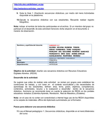http://clic.xtec.cat/db/listact_es.jsp
http://webardora.net/index_cas.htm
9. Suba la Guía 1: Diseñando secuencias didácticas, por medio del menú Actividades
disponible en la plataforma.
10.Ejecute la secuencia didáctica con sus estudiantes. Recuerde realizar registro
fotográfico.
Nota: incluya el nombre de todos los participantes en el archivo. Si un miembro del grupo no
participó en el desarrollo de esta actividad mencione dicha situación en el documento a
manera de observación.
Nombres y apellidos del docente: SUBGRUPO 6-C
GLORIA HELENA MUNERA TOBON
DIEGO FERNANDO TORO VASQUEZ
MARLENY DEL SOCORRO MORENO SANCHEZ
MARGARITA INES DIAZ SERNA AMELIA
AUXILIADORA MARTINEZ MENDEZ
IE: GONZALO RESTREPO JARAMILLO
Sede: PRINCIPAL
Municipio: MEDELLIN
Departamento: ANTIOQUIA
Objetivo de la actividad: diseñar una secuencia didáctica con Recursos Educativos
Digitales Abiertos (REDA).
Desarrollo de la actividad:
Se sugiere que antes de realizar esta actividad se reúnan por grupos para establecer las
condiciones de trabajo, y con base en el contexto sociocultural y las necesidades de
aprendizaje de los estudiantes, definan: área, tema, grado, objetivos, competencias,
contenidos, actividades, recurso y la evaluación a desarrollar dentro de la secuencia
didáctica. Asimismo se recomienda tener en cuenta la selección de REDA en los portales
educativos visitados (Colombia Aprende, Revolución, Red de Maestros y Eduteka).
Nota: en el caso de no contar con conectividad a internet haga uso de los REDA disponibles
en la carpeta de materiales offline del diplomado suministrada por el formador.
Pasos para elaborar una secuencia didáctica
11.Lea el Manual pedagógico 1: Secuencias didácticas, disponible en el menú Materiales
del curso.
 