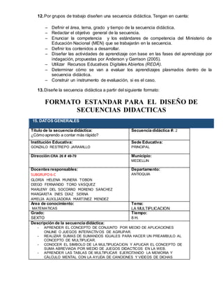 12.Por grupos de trabajo diseñen una secuencia didáctica. Tengan en cuenta:
 Definir el área, tema, grado y tiempo de la secuencia didáctica.
 Redactar el objetivo general de la secuencia.
 Enunciar la competencia y los estándares de competencia del Ministerio de
Educación Nacional (MEN) que se trabajarán en la secuencia.
 Definir los contenidos a desarrollar.
 Diseñar las actividades de aprendizaje con base en las fases del aprendizaje por
indagación, propuestas por Anderson y Garrison (2005).
 Utilizar Recursos Educativos Digitales Abiertos (REDA).
 Determinar cómo se van a evaluar los aprendizajes plasmados dentro de la
secuencia didáctica.
 Construir un instrumento de evaluación, si es el caso.
13.Diseñe la secuencia didáctica a partir del siguiente formato:
FORMATO ESTANDAR PARA EL DISEÑO DE
SECUENCIAS DIDACTICAS
15. DATOS GENERALES
Título de la secuencia didáctica:
¿Cómo aprendo a contar más rápido?
Secuencia didáctica #: 2
Institución Educativa:
GONZALO RESTREPO JARAMILLO
Sede Educativa:
PRINCIPAL
Dirección:CRA 26 # 49-70 Municipio:
MEDELLIN
Docentes responsables:
SUBGRUPO 6-C
GLORIA HELENA MUNERA TOBON
DIEGO FERNANDO TORO VASQUEZ
MARLENY DEL SOCORRO MORENO SANCHEZ
MARGARITA INES DIAZ SERNA
AMELIA AUXILIADORA MARTINEZ MENDEZ
Departamento:
ANTIOQUIA
Área de conocimiento:
MATEMATICAS
Tema:
LA MULTIPLICACION
Grado:
SEXTO
Tiempo:
8 H.
Descripción de la secuencia didáctica:
- APRENDER EL CONCEPTO DE CONJUNTO POR MEDIO DE APLICACIONES
ONLINE O JUEGOS INTERACTIVOS DE AGRUPAR.
- REALIZAR SUMAS DE SUMANDOS IGUALES PARA HACER UN PREAMBULO AL
CONCEPTO DE MULTIPLICAR.
- CONOCER EL SIMBOLO DE LA MULTIPLICACION Y APLICAR EL CONCEPTO DE
SUMA ABREVIADA POR MEDIO DE JUEGOS DIDACTICOS EN LA WEB.
- APRENDER LAS TABLAS DE MULTIPLICAR EJERCITANDO LA MEMORIA Y
CÁLCULO MENTAL CON LA AYUDA DE CANCIONES Y VIDEOS DE DICHAS
 