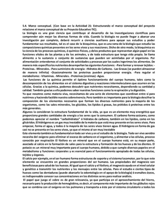 5.4. Marco conceptual. (Con base en la Actividad 21: Estructurando el marco conceptual del proyecto
relacione el marco conceptual de su Proyecto Educativo TIC).
La biología es una gran ciencia que contribuye al desarrollo de las investigaciones científicas para
comprender aún mejor las diversas formas de vida. Cuando la biología no puede llegar a abarcar una
investigación por completo, deberá recurrir a ciencias auxiliares para apoyar sus estudios y poder
fundamentar sus resultados, tal es el caso de la bioquímica, que es una rama de la biología que estudia las
composicionesquímicaspresentes en los seres vivos y sus reacciones. Dicho de otro modo, la bioquímica es
la ciencia de los procesos químicos, ó químico-físicos, y delos productos que representan algún papel en las
funciones vitales de las plantas y de los animales, y de toda estructura que tenga vida propia. Se llama
alimento a la sustancia o conjunto de sustancias que pueden ser asimiladas por el organismo. Por
alimentación entendemos el conjunto de actividades y procesos por los cuales ingerimos los alimentos. De
manera más específicalosnutrientesdesempeñanlassiguientesfunciones: -Para formar y renovar tejidos: -
Proteínas.-Minerales.-Para suministro de energía: -Hidratos de Carbono. -Las Grasas (se pueden almacenar
de manera infinita) -Ocasionalmente las proteínas pueden proporcionar energía. -Para regular el
metabolismo: -Vitaminas. -Minerales. -Proteínas (enzimas) -Agua.
Las funciones de La química permite el óptimo funcionamiento del cuerpo humano, tales como la
descomposición de los alimentos en el sistema digestivo y reacciones intermoleculares que ocurren en las
células. Gracias a la química, podemos descubrir que nutrientes necesitamos, dependiendo su cantidad y
calidad. También gracias a ella podemos saber nuestras funciones como la respiración y la digestión.
Ya que nosotros como materia viva, necesitamos de una serie de elementos que coordinan entre sí para
nutrirnos y haciendofactible nuestra sobrevivencia.Pero también es importante para la biología descifrar la
composición de los elementos necesarios que forman los diversos nutrientes para la mayoría de los
organismos, como las sales minerales, los glúcidos, los lípidos ó grasas, los prótidos ó proteínas entre los
más generales.
Algunos la consideran la estructura fundamental de la vida, ya que es un elemento muy energético que
proporciona grandes cantidades de energía a los seres que la consumen. El carbono forma azúcares, como
podemos apreciar el nombre “carbohidratos” ó hidratos de carbono, también en los lípidos, como en los
glicéridos.El hidrógenoes un gas muy inestable de la materia que está muy presente enlos seres vivos. Para
empezar, forma el agua, y todos ó la mayoría de los seres vivos tienen agua. El hidrógeno en forma de gas
casi no se presenta en los seres vivos, ya que el mismo al ser muy inestable
Este elementotambiénesfundamental entodo ser vivo y en el estudio de la biología. Todo ser vivo aerobio
necesita del oxígeno para eliminar el exceso de carbono en el organismo, y alimentar a las células, proceso
conocido por respiración El fósforo es un mineral que en el cuerpo humano está, en su mayor parte,
asociado al calcio en la formación de sales para la estructura y formación de los huesos y de los dientes. El
potasio es un mineral muy importante para el cuerpo humano, debido a que cumple diversos papeles en el
metabolismo y funciones corporales y es esencial para el funcionamiento apropiado de todas las células,
tejidos y órganos.
El calcio por ejemplo,enel ser humano forma estructuras de soporte y el sistemalocomotor, por lo que este
elemento se encuentra en grandes proporciones del ser humano. Las propiedades del magnesio son
beneficiosaspara saludde los huesos.Al igual que el calcio y el fósforo,el magnesioayuda en el nivel celular
y genético a transmitir los nutrientes y los mensajes entre las células. Para el estudio e ciertos tipos de
huesos como las dentaduras (puede abarcarlo la odontología en el apoyo de la biología) ó esmaltes óseos,
es indispensable conocer sus concentraciones en los distintos seres para realizar análisis.
El papel que juega el cobre es de gran relevancia, ya que participa en el aprovechamiento del hierro,
necesariopara la producción de hemoglobina,esdecir,el componente más importante de los glóbulos rojos
que se combina con el oxígeno en los pulmones y transporta a éste por el sistema circulatorio a todos los
 