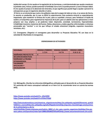 tejidosdel cuerpo. El zinc ayuda en la regulación de las hormonas, y está demostrado que ayuda a mantener
la próstata sana, incluso,puede aumentar la fertilidad.Con el zinc se puede prevenir y curar el herpes labial.
El zinc ayuda al cuerpo en la absorción de minerales, lo que significa que puede llegar a ayudar a prevenir la
osteoporosis ya que el organismo absorbe el calcio.
El hierro es un elemento que nutre a los glóbulos rojos de la sangre de todo ser vivo, si se carece de hierro,
la anemia es producida, por lo que es difícil la supervivencia. Esta sustancia mineral es especialmente
importante: para mantener la firmeza de la piel, para su suavidad y tersura, para fortalecer el tejido de
sostény el conjuntivo,para regularizarlas impurezas de la piel ,para un cabello sano Sus aplicaciones a nivel
psíquico son muy amplias y así podemos tratar: depresión, ansiedad, nerviosismo, hiperactividad,
irritabilidad,insomnio,trastornos del humor, fobias,obsesiones,ytodos aquellas enfermedades o síntomas
provocados por "nervios" o en los que influye el estado emocional (migraña, espasmos musculares
nerviosos, etc.)
5.5. Cronograma. (Organice el cronograma para desarrollar su Proyecto Educativo TIC con base en la
actividad 22: Diseñando el cronograma).
CRONOGRAMA DE ACTIVIDADES
Actividades SEMANA (FEBRERO)
1 2 3 4
SEMANA (MARZO)
5 6 7 8
SEMANA (ABRIL)
9 10 11 12
DISEÑANDO PROYECTO TIC X
SECUENCIASDIDACTICAS X
DISEÑANDO LA PRUEBA
ESTANDARIZADA
X
VALORANDO
APLICACION Y
SOCIALIZACION
X
X
5.6. Bibliografía. (Escriba los referentes bibliográficos utilizados para el desarrollo de su Proyecto Educativo
TIC partiendo del marco conceptual realizado en el ítem 5.4. Se recomienda tener en cuenta las normas
APA).
https://www.youtube.com/watch?v=_jESsC2ZlEI
https://www.youtube.com/watch?v=zlYDnsT7Gb0
http://articulosdemedicina.com/vitaminas_oligoelemento/http://es.wikipedia.org/wiki/Elemento_qu%C3
%ADmico_esencialhttp://es.wikipedia.org/wiki/Oligoelementohttp://apuntes.rincondelvago.com/quimica-
de-la-alimentacion-y-de-la-
salud.htmlhttp://www.estarsana.com/noticia_10012_el_zinc_para_nuestro_organismo.htmlhttp://mx.ans
wers.yahoo.com/question/index?qid=20081104184237AAsbHCthttp://www.asesorianutricional.com.ar/oli
 