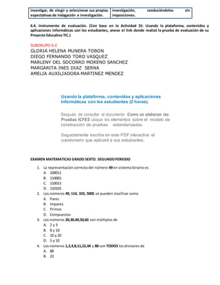 investigar, de elegir y seleccionar sus propias
expectativas de indagación e investigación.
investigación, conduciéndolos sin
imposiciones.
6.4. Instrumento de evaluación. (Con base en la Actividad 31: Usando la plataforma, contenidos y
aplicaciones informáticas con los estudiantes, anexe el link donde realizó la prueba de evaluación de su
Proyecto Educativo TIC.)
SUBGRUPO 6-C
GLORIA HELENA MUNERA TOBON
DIEGO FERNANDO TORO VASQUEZ
MARLENY DEL SOCORRO MORENO SANCHEZ
MARGARITA INES DIAZ SERNA
AMELIA AUXILIADORA MARTINEZ MENDEZ
Usando la plataforma, contenidos y aplicaciones
informáticas con los estudiantes (2 horas).
Después de consultar el documento Como se elaboran las
Pruebas ICFES ubique los elementos sobre el modelo de
construcción de pruebas estandarizadas.
Seguidamente escriba en este PDF interactivo el
cuestionario que aplicará a sus estudiantes.
EXAMEN MATEMATICAS GRADO SEXTO. SEGUNDOPERIODO
1. La representación correcta del número 49 en sistema binario es
A. 100011
B. 110001
C. 110011
D. 110101
2. Los números 49, 114, 333, 5005 se pueden clasificar como
A. Pares
B. Impares
C. Primos
D. Compuestos
3. Los números 20,30,40,50,60 son múltiplos de
A. 2 y 3
B. 8 y 10
C. 10 y 20
D. 5 y 10
4. Los números 1,2,4,8,11,22,44 y 88 son TODOS los divisores de
A. 88
B. 22
 