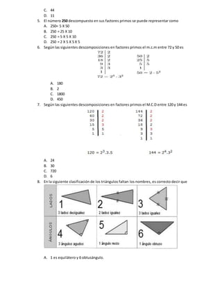 C. 44
D. 11
5. El número 250 descompuesto en sus factores primos se puede representar como
A. 250= 5 X 50
B. 250 = 25 X 10
C. 250 = 5 X 5 X 10
D. 250 = 2 X 5 X 5 X 5
6. Según las siguientes descomposiciones en factores primos el m.c.m entre 72 y 50 es
A. 180
B. 2
C. 1800
D. 450
7. Según las siguientes descomposiciones en factores primos el M.C.D entre 120 y 144 es
A. 24
B. 30
C. 720
D. 6
8. En la siguiente clasificación de los triángulos faltan los nombres, es correcto decir que
A. 1 es equilátero y 6 obtusángulo.
 