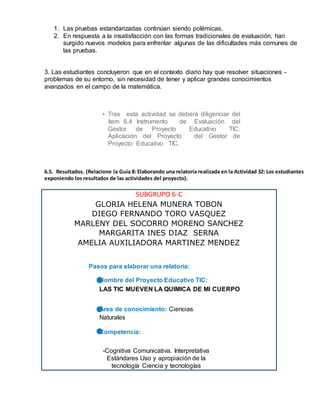 1. Las pruebas estandarizadas continúan siendo polémicas.
2. En respuesta a la insatisfacción con las formas tradicionales de evaluación, han
surgido nuevos modelos para enfrentar algunas de las dificultades más comunes de
las pruebas.
3. Las estudiantes concluyeron que en el contexto diario hay que resolver situaciones -
problemas de su entorno, sin necesidad de tener y aplicar grandes conocimientos
avanzados en el campo de la matemática.
• Tras esta actividad se deberá diligenciar del
ítem 6.4 Instrumento de Evaluación del
Gestor de Proyecto Educativo TIC:
Aplicación del Proyecto del Gestor de
Proyecto Educativo TIC.
6.5. Resultados. (Relacione la Guía 8: Elaborando una relatoría realizada en la Actividad 32: Los estudiantes
exponiendo los resultados de las actividades del proyecto).
SUBGRUPO 6-C
GLORIA HELENA MUNERA TOBON
DIEGO FERNANDO TORO VASQUEZ
MARLENY DEL SOCORRO MORENO SANCHEZ
MARGARITA INES DIAZ SERNA
AMELIA AUXILIADORA MARTINEZ MENDEZ
Pasos para elaborar una relatoría:
 Nombre del Proyecto Educativo TIC:
 LAS TIC MUEVEN LA QUIMICA DE MI CUERPO
 Área de conocimiento: Ciencias
Naturales
 Competencia:
-Cognitiva Comunicativa. Interpretativa
Estándares Uso y apropiación de la
tecnología Ciencia y tecnologías
 