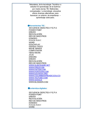 Naturaleza de la tecnología Temática a
estudiar El aprendizaje de la Química
por medio de las TIC Referentes
conceptuales: La tecnología educativa
ofrece diversas alternativas para
favorecer un entorno de enseñanza –
aprendizaje adecuado.
 Herramientas TIC:
 SECUENCIA DIDÁCTICA P.E.P.A
 POWER POINT
 DRIVER
 REDVOLUCIÒN
 RED DE MAESTROS
 EDMODO
 POWER POINT
 WORD
 EDUCAPLAY
 GOOGLE DOCS
 MOVIE MAKER
 COMPUTADOR
 VIDEO BEAM.
 JCLIC
 ARDORA
 DRIVER
 REDVOLUCIÒN
 RED DE MAESTROS
 WWW.SLIDESHARE.NET
 WWW.PREZI.COM
 WWW.PIXTON.COM
 WWW.POWTOON.COM
 WWW.EDUTEKA.ORG
 WWW.COLOMBIAAPRENDE.EDU.CO
 WWW.YOUTUBE.COM
 WWW.GOOGLE
 WWW.BLOGGER.COM

 Contenidos digitales:

 SECUENCIA DIDÁCTICA P.E.P.A
 POWER POINT
 DRIVER
 REDVOLUCIÒN
 RED DE MAESTROS
 EDMODO
 POWER POINT
 WORD
 