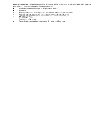 La ponenciaesuna presentación de máximo 10 minutos donde se presenta lo más significativo del proyecto
educativo TIC. Tenga en cuenta los siguientes aspectos:
• Portada donde se identifique el Proyecto Educativo TIC.
• Propósito.
• Temas y estándares de competencia tratados en el Proyecto Educativo TIC.
• Recursos Educativos Digitales utilizados en el Proyecto Educativo TIC.
• Metodología PEPA.
• Resultados del proceso.
• Despedida presentando la información de contacto del docente.
 
