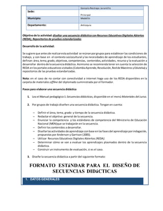Gonzalo Restrepo Jaramillo
Sede:
Principal
Municipio: Medellín
Departamento: Antioquia
Objetivode la actividad:diseñar unasecuencia didácticaconRecursos EducativosDigitalesAbiertos
(REDA), Repositorios de pruebasestandarizadas
Desarrollode la actividad:
Se sugiere que antesde realizarestaactividad se reúnanporgrupospara establecer las condiciones de
trabajo, y con base en el contexto sociocultural y las necesidades de aprendizaje de los estudiantes,
definan:área, tema, grado, objetivos, competencias, contenidos, actividades, recurso y la evaluación a
desarrollar dentrode lasecuenciadidáctica. Asimismo se recomienda tener en cuenta la selección de
REDA enlosportales educativos visitados (ColombiaAprende, Revolución, Redde MaestrosyEduteka) y
repositorios de las pruebas estandarizadas.
Nota: en el caso de no contar con conectividad a internet haga uso de los REDA disponibles en la
carpeta de materiales offline del diplomado suministrada por el formador.
Pasos para elaborar una secuencia didáctica
1. Lea el Manual pedagógico 1:Secuencias didácticas, disponible en el menú Materiales del curso.
2. Por grupos de trabajo diseñen una secuencia didáctica. Tengan en cuenta:
 Definir el área, tema, grado y tiempo de la secuencia didáctica.
 Redactar el objetivo general de la secuencia.
 Enunciar la competencia y los estándares de competencia del Ministerio de Educación
Nacional (MEN)que se trabajarán en la secuencia.
 Definir los contenidos a desarrollar.
 Diseñarlasactividadesde aprendizaje conbase enlasfasesdel aprendizaje porindagación,
propuestas por Anderson y Garrison (2005).
 Utilizar Recursos Educativos Digitales Abiertos (REDA).
 Determinar cómo se van a evaluar los aprendizajes plasmados dentro de la secuencia
didáctica.
 Construir un instrumento de evaluación, si es el caso.
3. Diseñe la secuencia didáctica a partir del siguiente formato:
FORMATO ESTáNDAR PARA EL DISEÑO DE
SECUENCIAS DIDáCTICAS
1. DATOS GENERALES
 