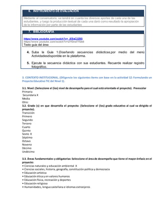 6. INSTRUMENTO DE EVALUACIÓN
Mediante el conversatorio, se tendrá en cuanta los diversos aportes de cada una de las
estudiantes, y luego la producción textual de cada una dará como resultado la apropiación
de la información por parte de las estudiantes
7. BIBLIOGRAFÍA
https://www.youtube.com/watch?v=zlYDnsT7Gb0
https://www.youtube.com/watch?v=_jESsC2ZlEI
https://www.youtube.com/watch?v=zlYDnsT7Gb0
Texto guía del área
4. Suba la Guía 1:Diseñando secuencias didácticas,por medio del menú
Actividadesdisponible en la plataforma.
5. Ejecute la secuencia didáctica con sus estudiantes. Recuerde realizar registro
fotográfico.
3. CONTEXTO INSTITUCIONAL. (Diligencie los siguientes ítems con base en la actividad 12: Formulando un
Proyecto Educativo TIC del Nivel 1).
3.1. Nivel: (Seleccione el (los) nivel de desempeño para el cual está orientado el proyecto). Preescolar
Primaria
Secundaria X
Media
Otro:
3.2. Grado (s) en que desarrolla el proyecto: (Seleccione el (los) grado educativo al cual va dirigido el
proyecto).
Transición
Primero
Segundo
Tercero
Cuarto
Quinto
Sexto X
Séptimo
Octavo
Noveno
Décimo
Undécimo
3.3. Áreas fundamentales y obligatorias: Seleccione el área de desempeño que tiene el mayor énfasis en el
proyecto:
• Ciencias naturales y educación ambiental X
• Ciencias sociales, historia, geografía, constitución política y democracia
• Educación artística
• Educación ética y en valores humanos
• Educación física, recreación y deportes
• Educación religiosa
• Humanidades, lengua castellana e idiomas extranjeros
 