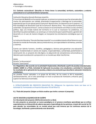 •Matemáticas
• Tecnología e informática
3.4. Contexto sociocultural. (Describa en forma breve la comunidad, territorio, costumbres y entorno
sociocultural en el cual desarrollará el proyecto).
Institución Educativa Gonzalo Restrepo Jaramillo
El municipiode Medellínse hacaracterizadopor serpioneroenprocesosque hanalcanzadoaltos
niveles de participación con calidad, afianzando la organización y liderazgo de la comunidad,
experienciasque no sonajenasparala Comuna9 -BuenosAires.Encoherencia con lo anterior, el
Plan Estratégico de Desarrollo Local de la Comuna 9 -Buenos Aires -“Por un desarrollo humano
sostenible:unaapuestaal futuro”,sientasusbasesenlaconcertaciónconénfasissocial ysentido
político, bajo una mirada realista del territorio en la cual se reconocen los problemas, se
identificanlaspotencialidades y se construye un instrumento para la planificación y gestión del
desarrollo en el cual, de manera integral, se incorporan las orientaciones estratégicas que se
requie.
La InstituciónEducativa"GonzaloRestrepoJaramillo"esunestablecimientooficial femenino que
atiende losnivelesde Preescolar,básicaymediatécnica,conespecialidadenalimentos,comercio
y sistemas.
Cuenta con talento humano, científico, pedagógico y técnico para garantizar una educación
integral, fundamentada en valores de respeto, responsabilidad, y solidaridad, posibilitando la
construcción de un proyecto de vida digno y la adquisición de competencias comunicativas y
laborales para la producción y proyección en un mundo que debe transformar.
SEDES:
Escuela "La Anunciacion"
Escuela "Juan Cancio"
3.5. Diagnóstico. (De acuerdo con la actividad 9: Explorando y Diseñando a partir de pruebas estandarizadas:
(SABER, SABER 11 y PISA), Actividad 10: Aplicando las pruebas a los estudiantes y actividad 11: Evaluando
los resultadosde la aplicaciónde las pruebas,elabore una conclusiónque describala valoración inicial de los
estudiantes).
Las pruebas fueron aplicadas a un grupo de 40 niños, de los cuales el 80 % respondió
satisfactoriamente, con el otro porcentaje se inició un proceso de nivelación y refuerzo para
superar las falencias encontradas.
4. ESTRUCTURACIÓN DEL PROYECTO EDUCATIVO TIC. (Diligencie los siguientes ítems con base en la
Actividad 12: Formulando un Proyecto Educativo TIC del Nivel 1)
4.1. Título del proyecto: (Asigne un título creativo que invite a conocer el proyecto).
LAS TIC MUEVEN LA QUIMICA DE MI CUERPO
4.2. Descripción del proyecto: (Defina brevemente su idea).
En este proyecto se presentan un nuevo paradigma en el proceso enseñanza aprendizaje que se enfoca
especialmente enel desarrollode saberesque para el aprendizaje de las químicas,a través del uso de las TIC
para atender las necesidades de un mundo actual que está inmerso por los continuos avances de la
tecnología, facilitando y potencializando este desarrollo.
 