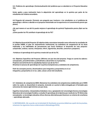 4.3. Problema de aprendizaje: (Contextualización del problema que se abordará en el Proyecto Educativo
TIC).
Existe apatía y poca motivación hacia la adquisición del aprendizaje en la química por parte de los
estudiantes de la básica secundaria.
4.4 Pregunta del proyecto: (Formule una pregunta que involucre a los estudiantes en el problema de
aprendizaje o dilema a abordar en el proyecto relacionado con la experiencia o el conocimiento previo que
posee).
¿De qué manera el uso del tic puede mejorar el aprendizaje de química? Exploración previa ¿Qué son las
TIC?
¿Cómo pueden las TIC contribuir al aprendizaje de las TIC?
4.5 ObjetivoGeneral del Proyecto: (El objetivo debe concretarse tomando como referente los resultados de
la prueba SABER, el plan de mejoramiento institucional, los estándares de competencia de las áreas
implicadas y las habilidades de pensamiento que busca fortalecer el desarrollo de este proyecto:
comprender, analizar, razonar, interpretar, inferir, argumentar, describir, comunicar y proponer).
-Fortalecer el aprendizaje de la química a través del uso de las TIC.
4.6. Objetivos Específicos del Proyecto: (Mínimo uno por área del proyecto. Tenga en cuenta los saberes:
conceptuales, procedimentales y actitudinales a desarrollar en el proyecto).
Propiciar acercamiento de los
Dinamizar el proceso de aprendizaje de la química Competencias y estándares de competencia.
Partir de conceptos previos, dinamizadores para integrarlos y proyectarlos en el ser
Integrarlos y proyectarlos en el ser, saber, actuar y tener del estudiante.
4.7. Estándares de competencia MEN: (Relacionar los estándares de competencias establecidos por el MEN
sobre los cuales se desarrollará el proyecto, teniendo en cuenta la tabla entregada por el formador para
seleccionar de manera ágil (mínimo uno por área).
Cognitiva Comunicativa. Interpretativa Estándares Uso y apropiación de la tecnología Ciencia y tecnologías
Naturaleza de la tecnologíaTemática a estudiar El aprendizaje de la Química por mediode las TIC Referentes
conceptuales: La tecnología educativa ofrece diversas alternativas para favorecer un entorno de enseñanza
– aprendizaje adecuado.
5. METODOLOGÍA. (De acuerdo con la Actividad 19: Diseñando secuencias didácticas a partir de las pruebas,
relaciones los siguientes ítems evidenciando la Metodología PEPA).
 