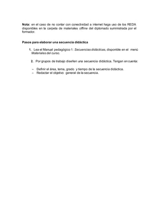 Nota: en el caso de no contar con conectividad a internet haga uso de los REDA
disponibles en la carpeta de materiales offline del diplomado suministrada por el
formador.
Pasos para elaborar una secuencia didáctica
1. Lea el Manual pedagógico 1: Secuencias didácticas, disponible en el menú
Materiales del curso.
2. Por grupos de trabajo diseñen una secuencia didáctica. Tengan encuenta:
 Definir el área, tema, grado y tiempo de la secuencia didáctica.
 Redactar el objetivo general de la secuencia.
 