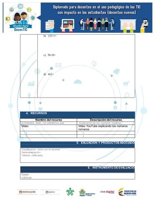 b) 123+1=
c) 50-10=
d) 4x2=
4. RECURSOS
Nombre del recurso Descripción del recurso
Actividades flash con plataforma java Explicación de los números romanos
Video Video YouTube explicando los números
romanos
- -
- -
5. EALUACIÓN Y PRODUCTOS ASOCIADOS
Coevaluación junto con el docente
Heteroevaluacion
Talleres calificados
6. INSTRUMENTO DE EVALUACIÓN
Kpasi
rubricas
 