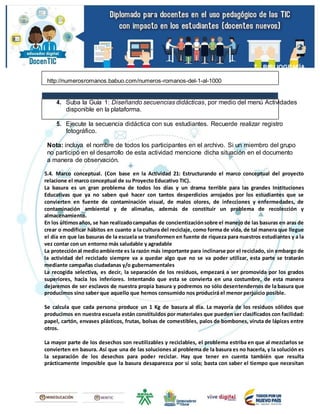 7. BIBLIOGRAFÍA
http://numerosromanos.babuo.com/numeros-romanos-del-1-al-1000
4. Suba la Guía 1: Diseñando secuencias didácticas, por medio del menú Actividades
disponible en la plataforma.
5. Ejecute la secuencia didáctica con sus estudiantes. Recuerde realizar registro
fotográfico.
Nota: incluya el nombre de todos los participantes en el archivo. Si un miembro del grupo
no participó en el desarrollo de esta actividad mencione dicha situación en el documento
a manera de observación.
5.4. Marco conceptual. (Con base en la Actividad 21: Estructurando el marco conceptual del proyecto
relacione el marco conceptual de su Proyecto Educativo TIC).
La basura es un gran problema de todos los días y un drama terrible para las grandes Instituciones
Educativas que ya no saben qué hacer con tantos desperdicios arrojados por los estudiantes que se
convierten en fuente de contaminación visual, de malos olores, de infecciones y enfermedades, de
contaminación ambiental y de alimañas, además de constituir un problema de recolección y
almacenamiento.
En los últimosaños, se han realizadocampañas de concientizaciónsobre el manejo de las basuras en aras de
crear o modificar hábitos en cuanto a la cultura del reciclaje, como forma de vida, de tal manera que llegue
el día en que las basuras de la escuela se transformen en fuente de riqueza para nuestros estudiantes y a la
vez contar con un entorno más saludable y agradable
La protecciónal medioambiente es la razón más importante para inclinarse por el reciclado, sin embargo de
la actividad del reciclado siempre va a quedar algo que no se va poder utilizar, esta parte se tratarán
mediante campañas ciudadanas y/o gubernamentales
La recogida selectiva, es decir, la separación de los residuos, empezará a ser promovida por los grados
superiores, hacia los inferiores. Intentando que esta se convierta en una costumbre, de esta manera
dejaremos de ser esclavos de nuestra propia basura y podremos no sólo desentendernos de la basura que
producimos sino saber que aquello que hemos consumido nos producirá el menor perjuicio posible.
Se calcula que cada persona produce un 1 Kg de basura al día. La mayoría de los residuos sólidos que
producimos en nuestra escuela están constituidos por materiales que pueden ser clasificados con facilidad:
papel, cartón, envases plásticos, frutas, bolsas de comestibles, palos de bombones, viruta de lápices entre
otros.
La mayor parte de los desechos son reutilizables y reciclables, el problema estriba en que al mezclarlos se
convierten en basura. Así que una de las soluciones al problema de la basura es no hacerla, y la solución es
la separación de los desechos para poder reciclar. Hay que tener en cuenta también que resulta
prácticamente imposible que la basura desaparezca por sí sola; basta con saber el tiempo que necesitan
 