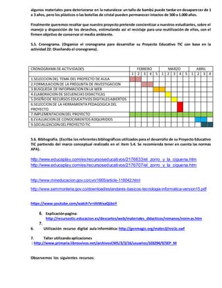 algunos materiales para deteriorarse en la naturaleza: un tallo de bambú puede tardar en desaparecer de 1
a 3 años, pero los plásticos o las botellas de cristal pueden permanecer intactos de 500 a 1.000 años.
Finalmente queremos resaltar que nuestro proyecto pretende concientizar a nuestros estudiantes, sobre el
manejo y disposición de los desechos, estimulando así el reciclaje para una reutilización de ellos, con el
firmen objetivo de conservar el medio ambiente.
5.5. Cronograma. (Organice el cronograma para desarrollar su Proyecto Educativo TIC con base en la
actividad 22: Diseñando el cronograma).
CRONOGRAMA DE ACTIVIDADES FEBRERO MARZO ABRIL
1 2 3 4 5 1 2 3 4 5 1 2 3 4
1.SELECCION DEL TEMA DEL PROYECTO DE AULA
2.FORMULACION DE LA PREGUNTA DE INVESTIGACION
3.BUSQUEDA DE INFORMACION EN LA WEB
4.ELABORACION DE SECUENCIASDIDACTICAS
5.DISEÑODE RECURSOS EDUCATIVOSDIGITALESABIERTOS
6.SELECCION DE LA HERRAMIENTA PEDAGOGICA DEL
PROYECTO
7.IMPLEMENTACION DEL PROYECTO
8.EVALUACION DE CONOCIMIENTOSADQUIRIDOS
9.SOCIALIZACION DELPROYECTOTIC
5.6. Bibliografía. (Escriba los referentes bibliográficos utilizados para el desarrollo de su Proyecto Educativo
TIC partiendo del marco conceptual realizado en el ítem 5.4. Se recomienda tener en cuenta las normas
APA).
http://www.educaplay.com/es/recursoseducativos/2176633/el_zorro_y_la_ciguena.htm
http://www.educaplay.com/es/recursoseducativos/2176707/el_zorro_y_la_ciguena.htm
http://www.mineducacion.gov.co/cvn/1665/article-116042.html
http://www.semmonteria.gov.co/download/estandares-basicos-tecnologia-informatica-version15.pdf
https://www.youtube.com/watch?v=IAtWxaQLboY
6. Explicaciónpagina:
http://recursostic.educacion.es/descartes/web/materiales_didacticos/romanos/normas.htm
7.
6. Utilización recurso digital aula informática: http://genmagic.org/mates3/nro1c.swf
7. Taller utilizandoaplicaciones
: http://www.primaria.librosvivos.net/archivosCMS/3/3/16/usuarios/103294/9/5EP_M
Observemos los siguientes recursos:
 