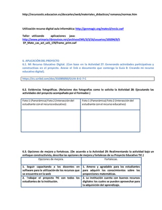 http://recursostic.educacion.es/descartes/web/materiales_didacticos/ romanos/normas.htm
Utilización recurso digital aula informática: http://genmagic.org/mates3/nro1c.swf
Taller utilizando aplicaciones java:
http://www.primaria.librosvivos.net/archivosCMS/3/3/16/usuarios/103294/9/5
EP_Mate_cas_act_ud1_170/frame_prim.swf
6. APLICACIÓN DEL PROYECTO
6.1. Mi Recurso Educativo Digital. (Con base en la Actividad 27: Generando actividades participativas y
constructivas en el proyecto. Anexe el link o documento que contenga la Guía 8: Creando mi recurso
educativo digital).
https://es.scribd.com/doc/310385050/GUIA-8-G-7-C
6.2. Evidencias fotográficas. (Relacione dos fotografías como lo solicita la Actividad 28: Ejecutando las
actividades del proyecto acompañado por el formador.)
Foto1 (Panorámica) Foto2 (Interaccióndel
estudiante conel recursoeducativo)
Foto1 (Panorámica) Foto2 (Interaccióndel
estudiante conel recursoeducativo)
6.3. Opciones de mejora y fortalezas. (De acuerdo a la Actividad 29: Realimentando la actividad bajo un
enfoque constructivista, describa las opciones de mejora y fortalezas de su Proyecto Educativo TIC.)
Opciones de mejora. Fortalezas.
1. Seguir capacitando a los docentes en
software para la utilizaciónde los recursos que
se encuentra en la web
1. Ameno y agradable para los estudiantes
para adquirir los conocimientos sobre las
proporciones matemáticas.
2. Trabajar el proyecto TIC con todos los
estudiantes de la institución.
2. La institución cuenta con buenos recursos
digitales los cuales se pueden aprovechar para
la adquisición del aprendizaje.
 